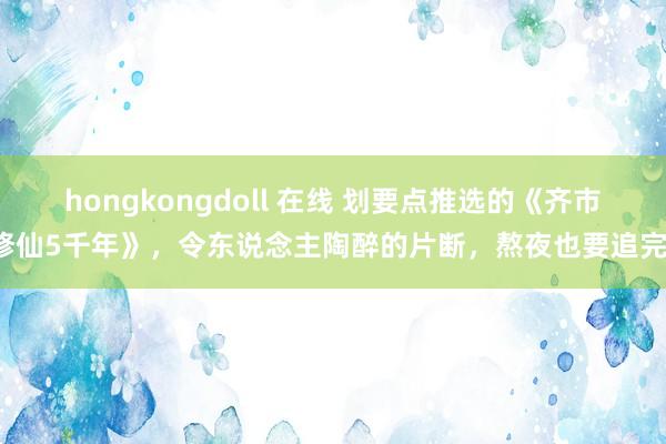 hongkongdoll 在线 划要点推选的《齐市修仙5千年》，令东说念主陶醉的片断，熬夜也要追完！