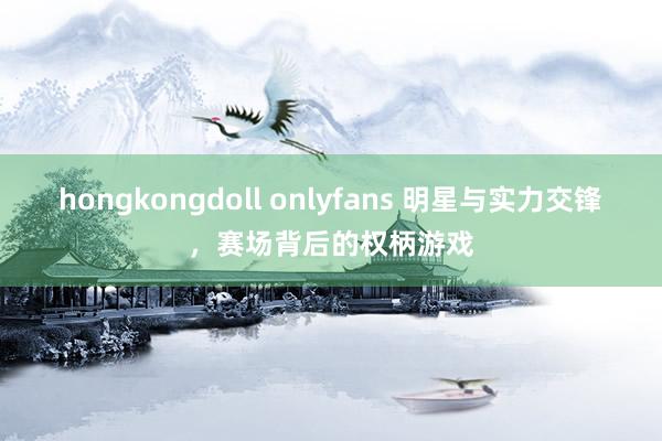 hongkongdoll onlyfans 明星与实力交锋，赛场背后的权柄游戏