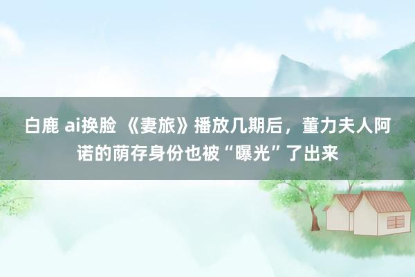 白鹿 ai换脸 《妻旅》播放几期后，董力夫人阿诺的荫存身份也被“曝光”了出来