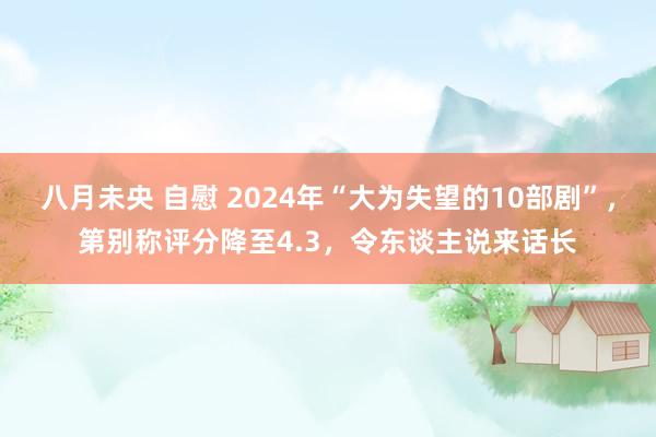 八月未央 自慰 2024年“大为失望的10部剧”，第别称评分降至4.3，令东谈主说来话长