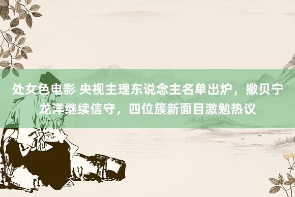 处女色电影 央视主理东说念主名单出炉，撒贝宁龙洋继续信守，四位簇新面目激勉热议