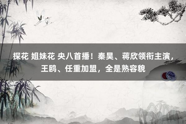 探花 姐妹花 央八首播！秦昊、蒋欣领衔主演，王鸥、任重加盟，全是熟容貌