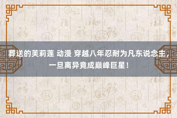 葬送的芙莉莲 动漫 穿越八年忍耐为凡东说念主，一旦离异竟成巅峰巨星！