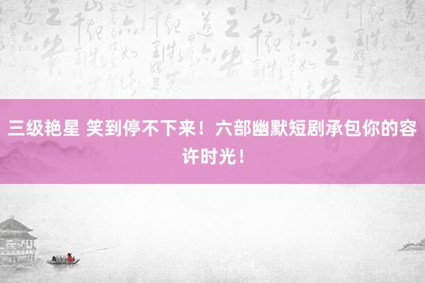 三级艳星 笑到停不下来！六部幽默短剧承包你的容许时光！