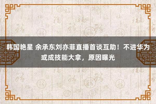 韩国艳星 余承东刘亦菲直播首谈互助！不进华为或成技能大拿，原因曝光