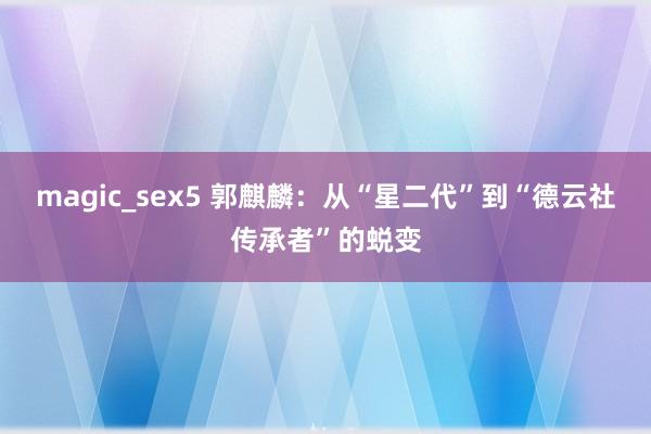 magic_sex5 郭麒麟：从“星二代”到“德云社传承者”的蜕变