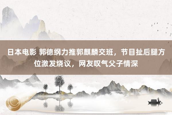 日本电影 郭德纲力推郭麒麟交班，节目扯后腿方位激发烧议，网友叹气父子情深