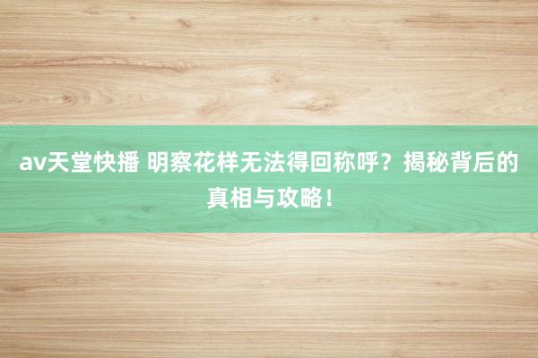 av天堂快播 明察花样无法得回称呼？揭秘背后的真相与攻略！