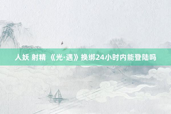 人妖 射精 《光·遇》换绑24小时内能登陆吗