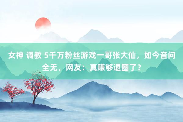 女神 调教 5千万粉丝游戏一哥张大仙，如今音问全无，网友：真赚够退圈了？