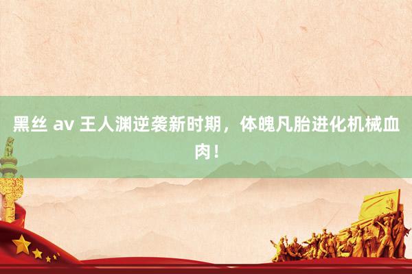黑丝 av 王人渊逆袭新时期，体魄凡胎进化机械血肉！