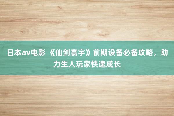 日本av电影 《仙剑寰宇》前期设备必备攻略，助力生人玩家快速成长