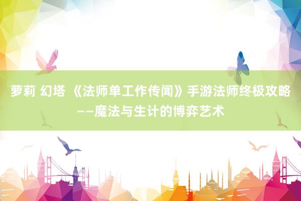 萝莉 幻塔 《法师单工作传闻》手游法师终极攻略——魔法与生计的博弈艺术