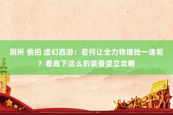 厕所 偷拍 虚幻西游：若何让全力物理抢一速呢？看底下这么的装备竖立攻略