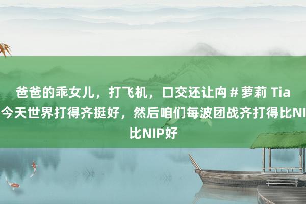 爸爸的乖女儿，打飞机，口交还让禸＃萝莉 Tian：今天世界打得齐挺好，然后咱们每波团战齐打得比NIP好