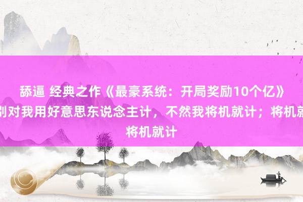 舔逼 经典之作《最豪系统：开局奖励10个亿》，别对我用好意思东说念主计，不然我将机就计；将机就计