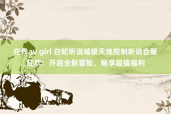 在线av girl 白蛇听说域极天地控制听说合服狂欢：开启全新冒险，畅享超值福利