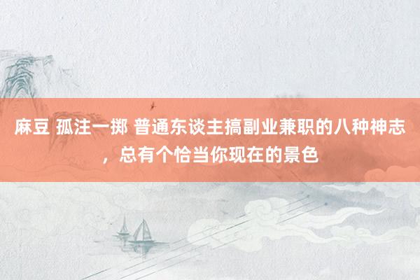 麻豆 孤注一掷 普通东谈主搞副业兼职的八种神志，总有个恰当你现在的景色