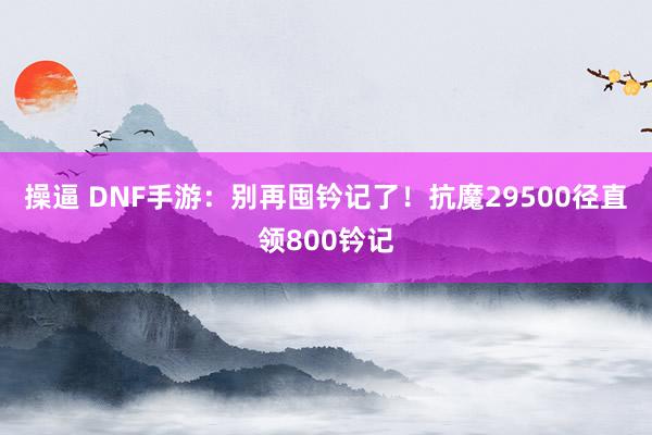 操逼 DNF手游：别再囤钤记了！抗魔29500径直领800钤记