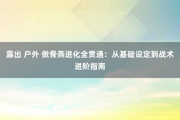 露出 户外 傲骨燕进化全贯通：从基础设定到战术进阶指南