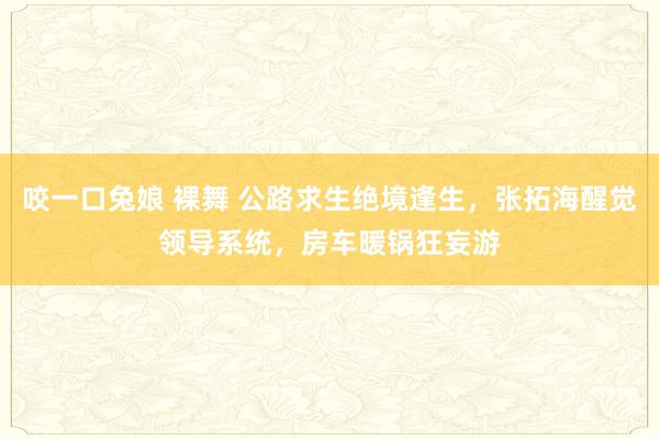 咬一口兔娘 裸舞 公路求生绝境逢生，张拓海醒觉领导系统，房车暖锅狂妄游