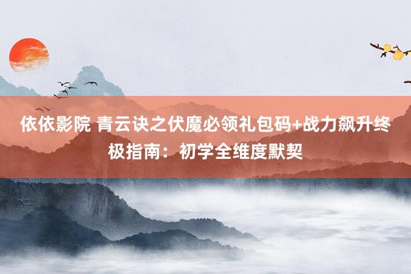 依依影院 青云诀之伏魔必领礼包码+战力飙升终极指南：初学全维度默契