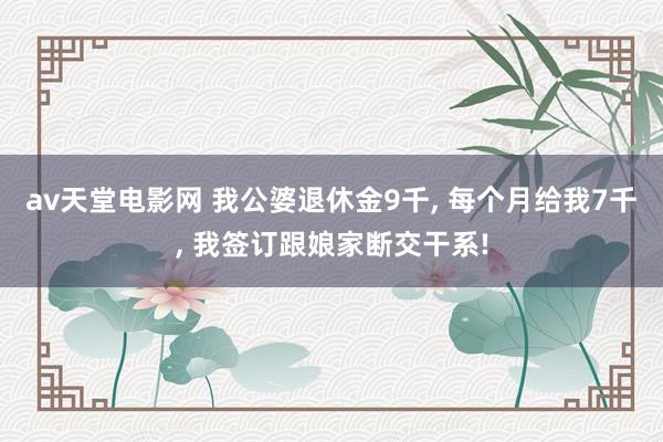 av天堂电影网 我公婆退休金9千, 每个月给我7千, 我签订跟娘家断交干系!