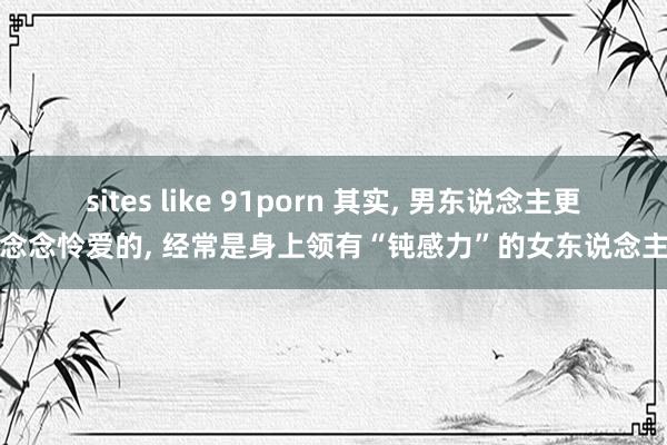 sites like 91porn 其实, 男东说念主更念念怜爱的, 经常是身上领有“钝感力”的女东说念主