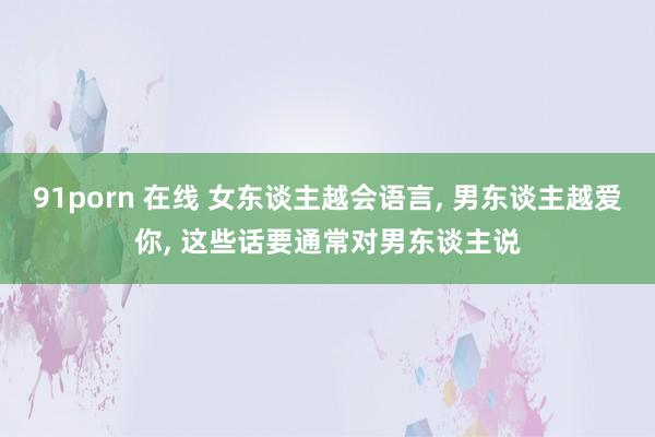 91porn 在线 女东谈主越会语言, 男东谈主越爱你, 这些话要通常对男东谈主说