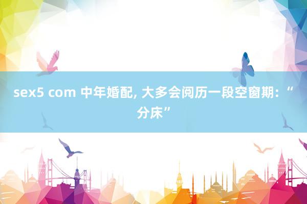 sex5 com 中年婚配, 大多会阅历一段空窗期: “分床”