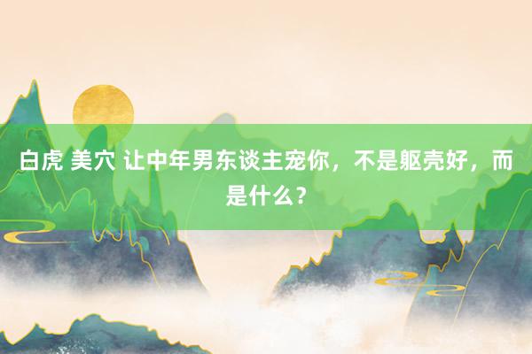 白虎 美穴 让中年男东谈主宠你,不是躯壳好,而是什么?