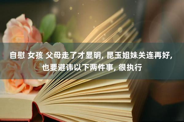 自慰 女孩 父母走了才显明, 昆玉姐妹关连再好, 也要避讳以下两件事, 很执行