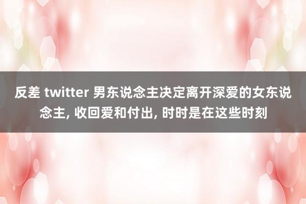 反差 twitter 男东说念主决定离开深爱的女东说念主, 收回爱和付出, 时时是在这些时刻