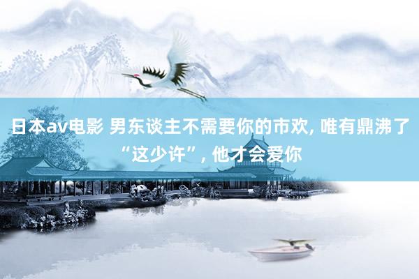 日本av电影 男东谈主不需要你的市欢, 唯有鼎沸了“这少许”, 他才会爱你