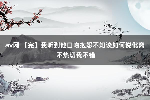 av网 【完】我听到他口吻抱怨不知谈如何说仳离 不热切我不错