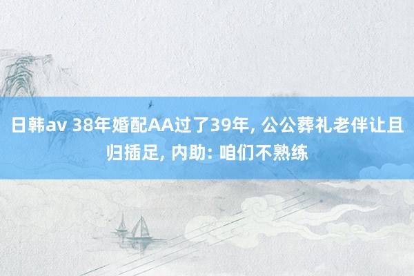 日韩av 38年婚配AA过了39年, 公公葬礼老伴让且归插足, 内助: 咱们不熟练