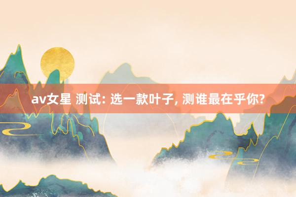 av女星 测试: 选一款叶子, 测谁最在乎你?