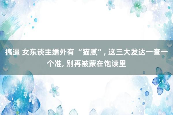 搞逼 女东谈主婚外有 “猫腻”, 这三大发达一查一个准, 别再被蒙在饱读里