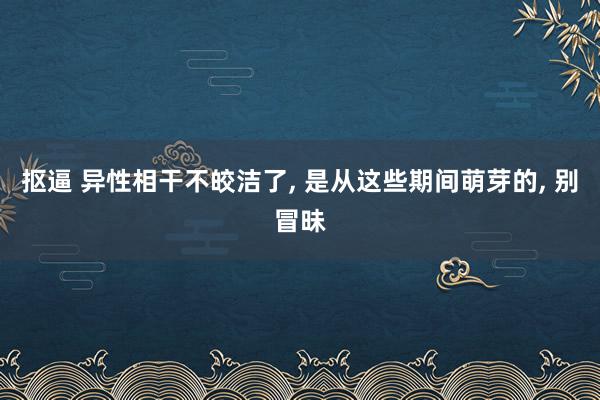 抠逼 异性相干不皎洁了, 是从这些期间萌芽的, 别冒昧