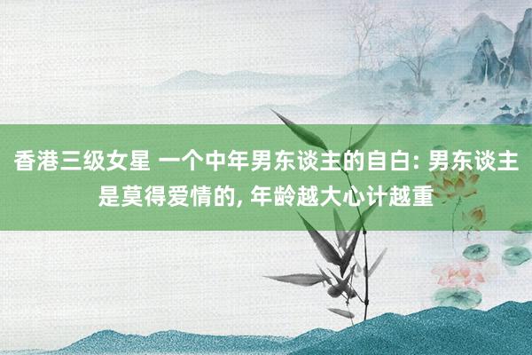 香港三级女星 一个中年男东谈主的自白: 男东谈主是莫得爱情的, 年龄越大心计越重