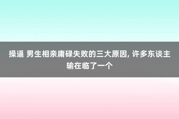 操逼 男生相亲庸碌失败的三大原因, 许多东谈主输在临了一个