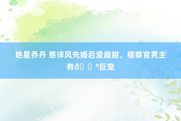 艳星乔丹 慈详风先婚后爱超甜，稽察官男主有💰巨宠