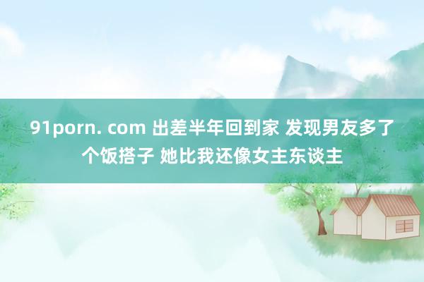 91porn. com 出差半年回到家 发现男友多了个饭搭子 她比我还像女主东谈主