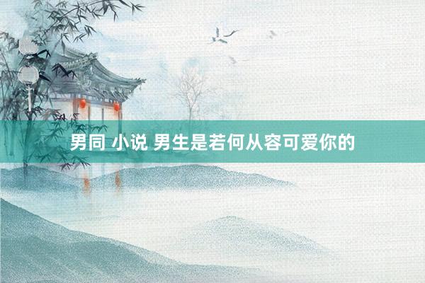 男同 小说 男生是若何从容可爱你的
