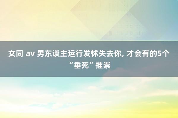女同 av 男东谈主运行发怵失去你, 才会有的5个“垂死”推崇