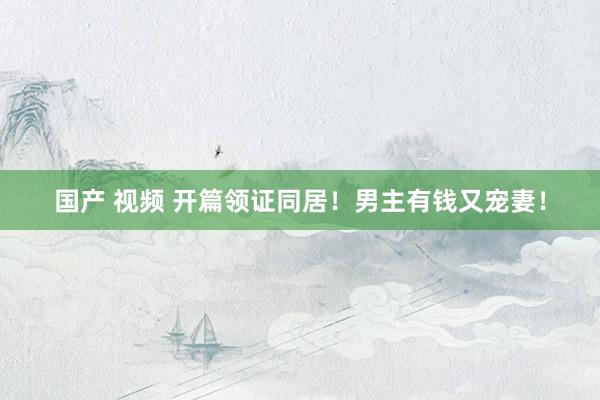 国产 视频 开篇领证同居！男主有钱又宠妻！
