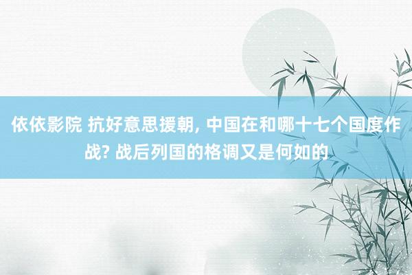 依依影院 抗好意思援朝, 中国在和哪十七个国度作战? 战后列国的格调又是何如的