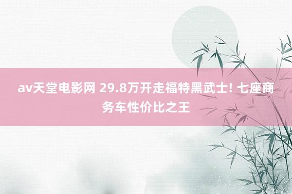 av天堂电影网 29.8万开走福特黑武士! 七座商务车性价比之王