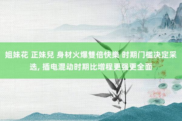 姐妹花 正妹兒 身材火爆雙倍快樂 时期门槛决定采选, 插电混动时期比增程更强更全面
