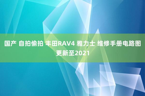 国产 自拍偷拍 丰田RAV4 雅力士 维修手册电路图更新至2021